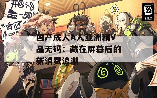 国产成人A人亚洲精V品无码：藏在屏幕后的新消费浪潮
