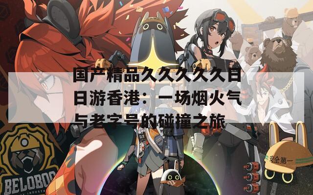 国产精品久久久久久日日游香港：一场烟火气与老字号的碰撞之旅
