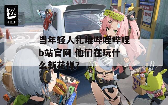 当年轻人扎堆哔哩哔哩b站官网 他们在玩什么新花样？