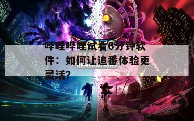 哔哩哔哩试看6分钟软件：如何让追番体验更灵活？