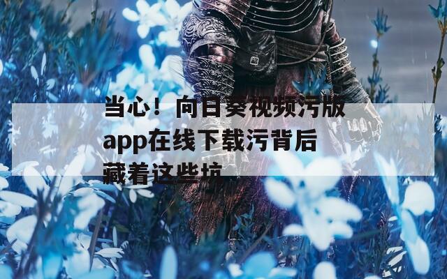 当心！向日葵视频污版app在线下载污背后藏着这些坑