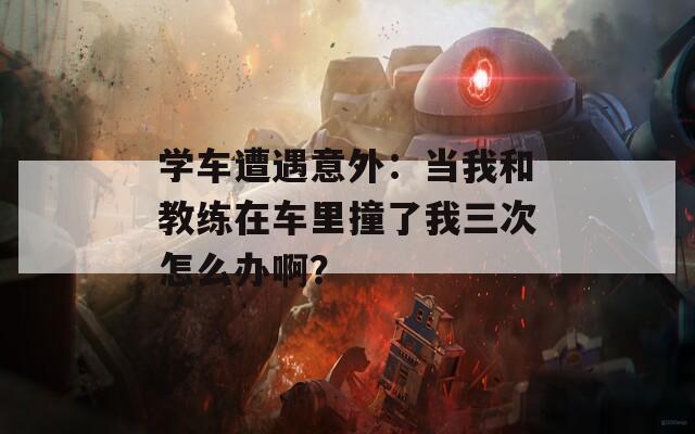 学车遭遇意外：当我和教练在车里撞了我三次怎么办啊？