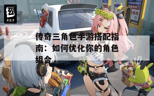传奇三角色手游搭配指南：如何优化你的角色组合