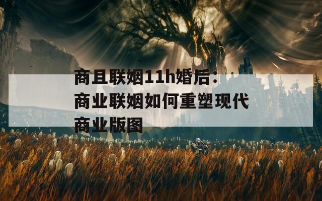 商且联姻11h婚后：商业联姻如何重塑现代商业版图