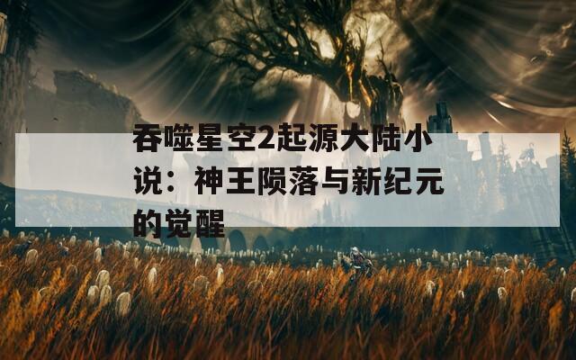 吞噬星空2起源大陆小说：神王陨落与新纪元的觉醒