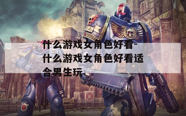什么游戏女角色好看-什么游戏女角色好看适合男生玩