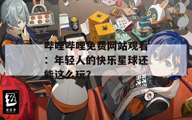 哔哩哔哩免费网站观看：年轻人的快乐星球还能这么玩？