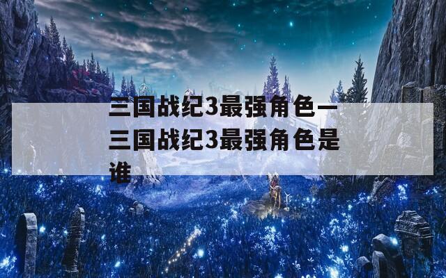 三国战纪3最强角色—三国战纪3最强角色是谁