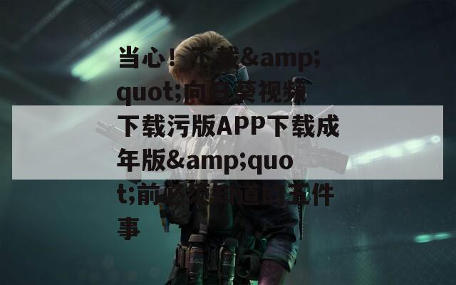 当心！下载&quot;向日葵视频下载污版APP下载成年版&quot;前必须知道的五件事