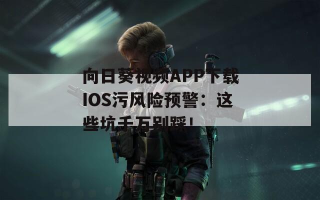 向日葵视频APP下载IOS污风险预警：这些坑千万别踩！