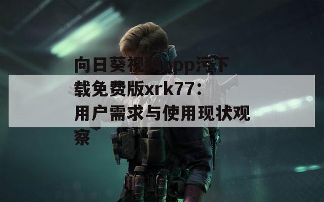 向日葵视频app污下载免费版xrk77：用户需求与使用现状观察