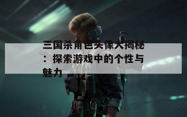 三国杀角色头像大揭秘：探索游戏中的个性与魅力