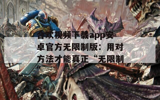 合欢视频下载app安卓官方无限制版：用对方法才能真正“无限制”