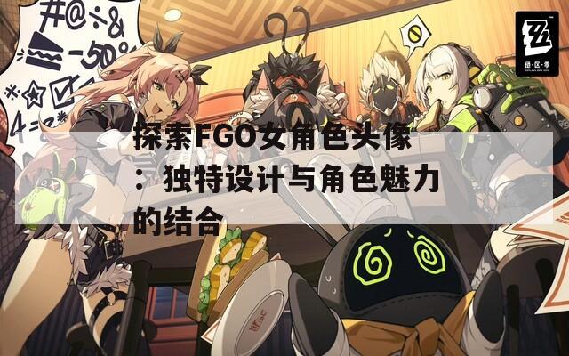 探索FGO女角色头像：独特设计与角色魅力的结合