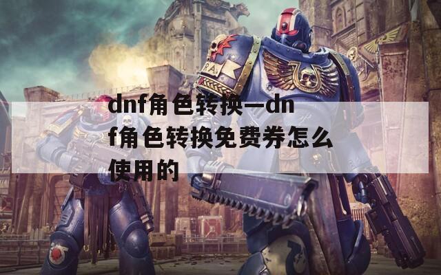 dnf角色转换—dnf角色转换免费券怎么使用的