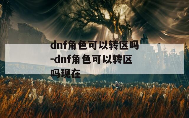 dnf角色可以转区吗-dnf角色可以转区吗现在
