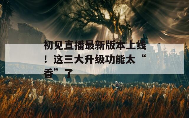 初见直播最新版本上线！这三大升级功能太“香”了