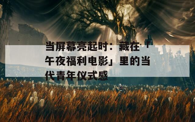 当屏幕亮起时：藏在「午夜福利电影」里的当代青年仪式感