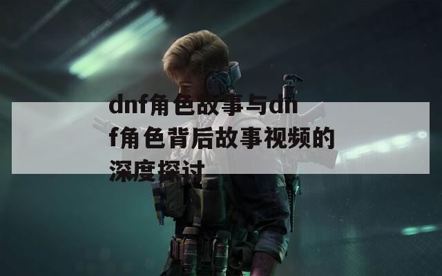 dnf角色故事与dnf角色背后故事视频的深度探讨