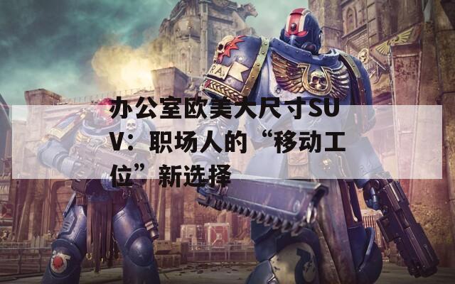 办公室欧美大尺寸SUV：职场人的“移动工位”新选择
