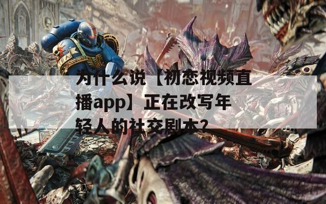 为什么说【初恋视频直播app】正在改写年轻人的社交剧本？