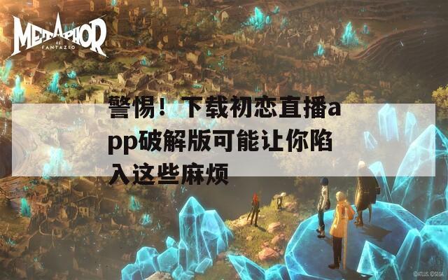 警惕！下载初恋直播app破解版可能让你陷入这些麻烦