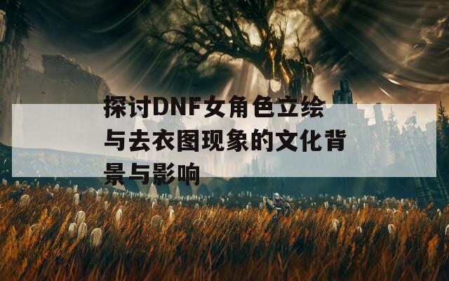 探讨DNF女角色立绘与去衣图现象的文化背景与影响