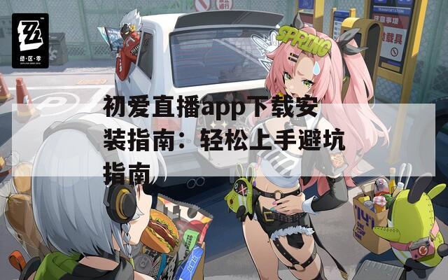 初爱直播app下载安装指南：轻松上手避坑指南