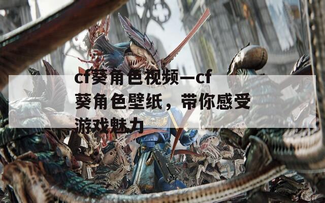 cf葵角色视频—cf葵角色壁纸，带你感受游戏魅力