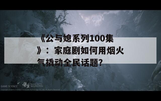 《公与媳系列100集》：家庭剧如何用烟火气撬动全民话题？