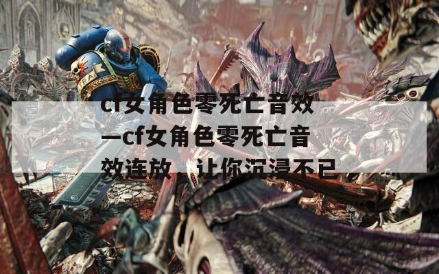 cf女角色零死亡音效—cf女角色零死亡音效连放，让你沉浸不已