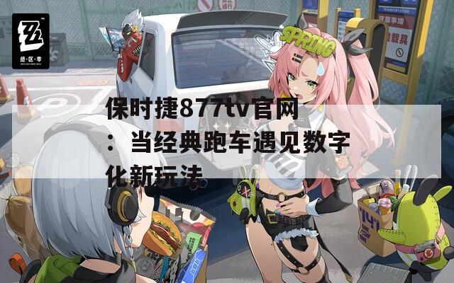 保时捷877tv官网：当经典跑车遇见数字化新玩法