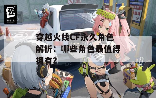 穿越火线CF永久角色解析：哪些角色最值得拥有？