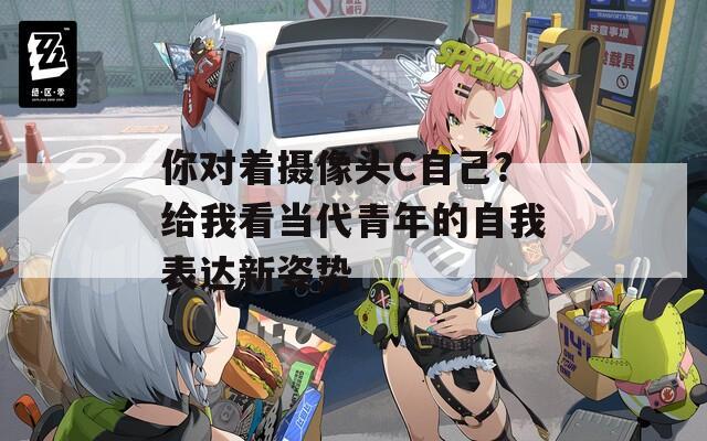 你对着摄像头C自己？给我看当代青年的自我表达新姿势