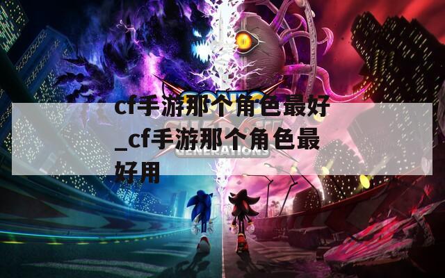 cf手游那个角色最好_cf手游那个角色最好用