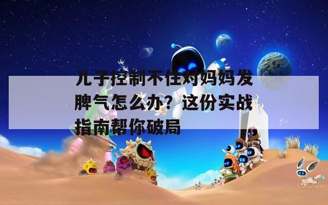 儿子控制不住对妈妈发脾气怎么办？这份实战指南帮你破局
