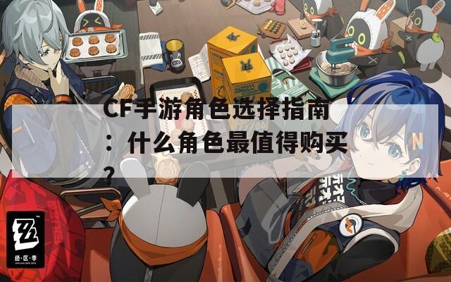 CF手游角色选择指南：什么角色最值得购买？