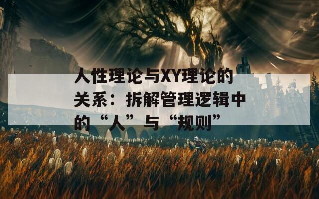 人性理论与XY理论的关系：拆解管理逻辑中的“人”与“规则”