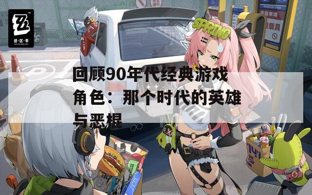 回顾90年代经典游戏角色：那个时代的英雄与恶棍