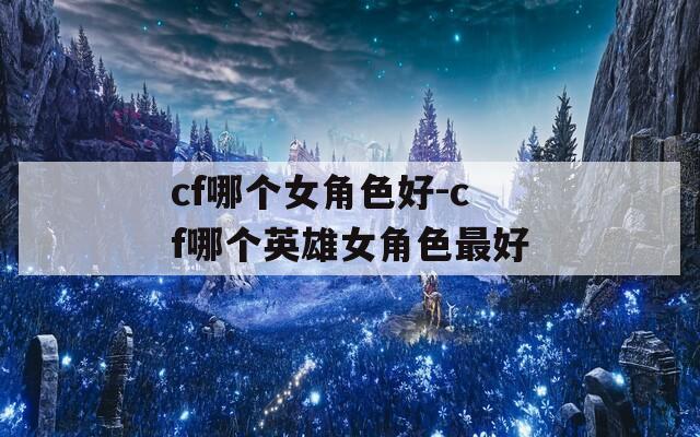 cf哪个女角色好-cf哪个英雄女角色最好