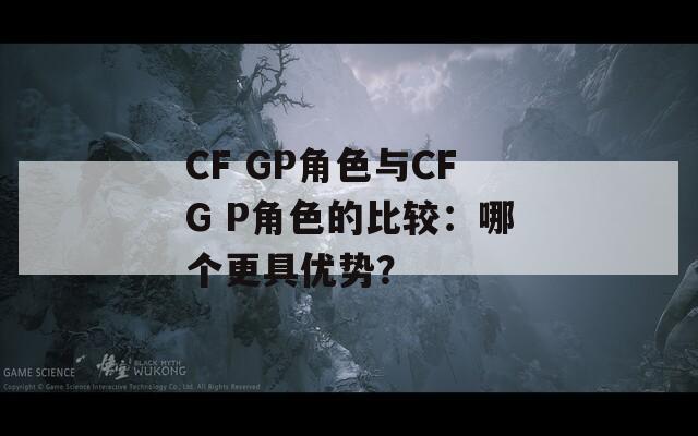 CF GP角色与CFG P角色的比较：哪个更具优势？