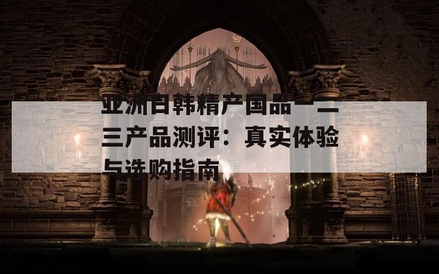 亚洲日韩精产国品一二三产品测评：真实体验与选购指南