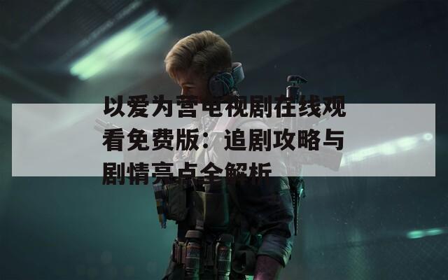 以爱为营电视剧在线观看免费版：追剧攻略与剧情亮点全解析