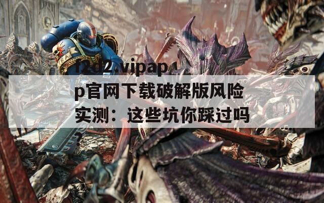 f2d2.vipapp官网下载破解版风险实测：这些坑你踩过吗？