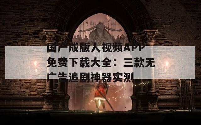 国产成版人视频APP免费下载大全：三款无广告追剧神器实测