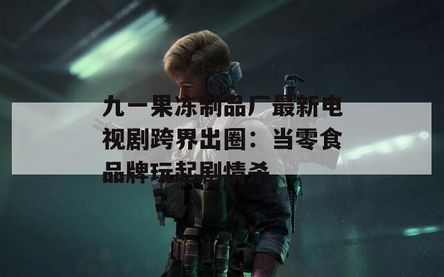 九一果冻制品厂最新电视剧跨界出圈：当零食品牌玩起剧情杀