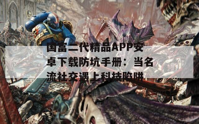 国富二代精品APP安卓下载防坑手册：当名流社交遇上科技陷阱