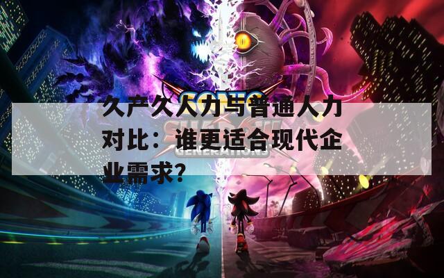 久产久人力与普通人力对比：谁更适合现代企业需求？