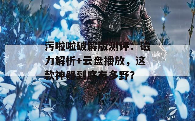 污啦啦破解版测评：磁力解析+云盘播放，这款神器到底有多野？