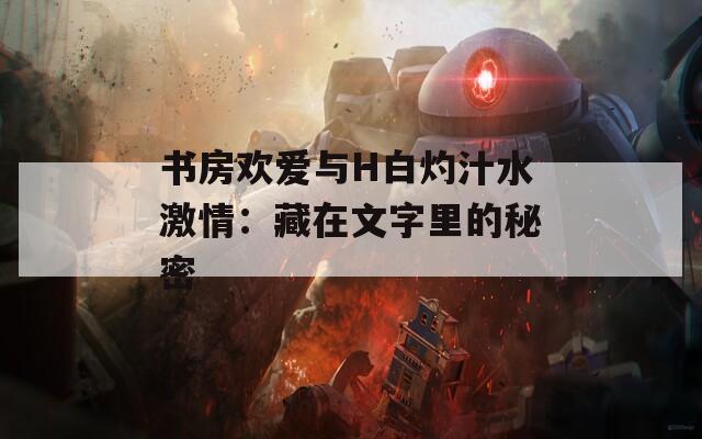书房欢爱与H白灼汁水激情：藏在文字里的秘密